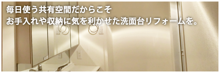 毎日使う共有空間だからこそお手入れや収納に気を利かせた洗面台リフォームを。